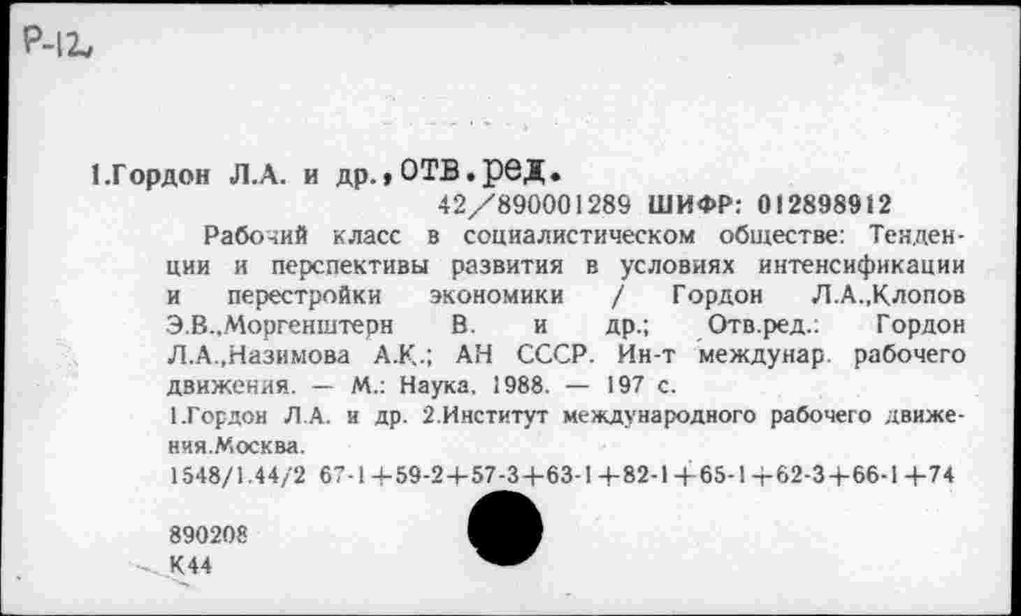 ﻿Р-1Ъ
1.Горден Л.А. и др.,отв.ред.
42/890001289 ШИФР: 012898912
Рабочий класс в социалистическом обществе: Тенденции и перспективы развития в условиях интенсификации и перестройки экономики / Гордон Л.А.«Клопов Э.В..Моргенштерн В. и др.; Отв.ред.: Гордон Л.А.,Назимова А.К.; АН СССР. Йн-т междунар. рабочего движения. — М.: Наука. 1988. — 197 с.
1.Гордон ЛА. и др. 2.Институт международного рабочего движения.Москва.
1548/1.44/2 67-1-4-59-2+57-3+63-1 4-82-1+65-1-г-62-3-|-66-1 4-74
890208
К44